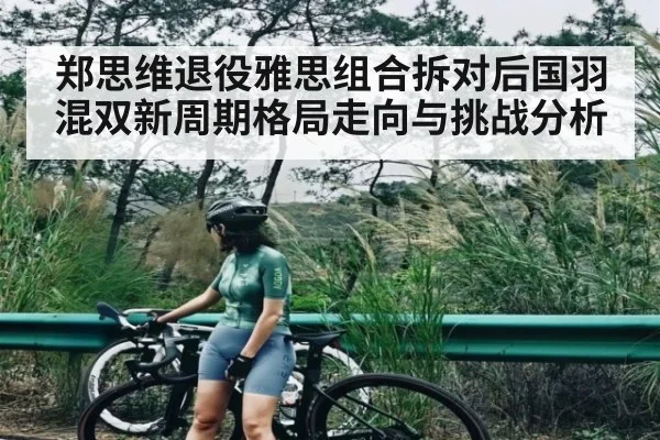 郑思维退役雅思组合拆对后国羽混双新周期格局走向与挑战分析