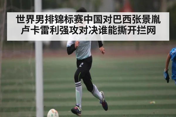 世界男排锦标赛中国对巴西张景胤卢卡雷利强攻对决谁能撕开拦网