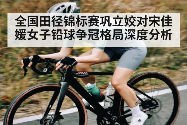 全国田径锦标赛巩立姣对宋佳媛女子铅球争冠格局深度分析